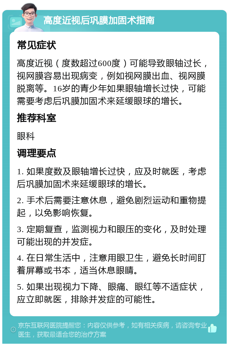 高度近视后巩膜加固术指南 常见症状 高度近视（度数超过600度）可能导致眼轴过长，视网膜容易出现病变，例如视网膜出血、视网膜脱离等。16岁的青少年如果眼轴增长过快，可能需要考虑后巩膜加固术来延缓眼球的增长。 推荐科室 眼科 调理要点 1. 如果度数及眼轴增长过快，应及时就医，考虑后巩膜加固术来延缓眼球的增长。 2. 手术后需要注意休息，避免剧烈运动和重物提起，以免影响恢复。 3. 定期复查，监测视力和眼压的变化，及时处理可能出现的并发症。 4. 在日常生活中，注意用眼卫生，避免长时间盯着屏幕或书本，适当休息眼睛。 5. 如果出现视力下降、眼痛、眼红等不适症状，应立即就医，排除并发症的可能性。