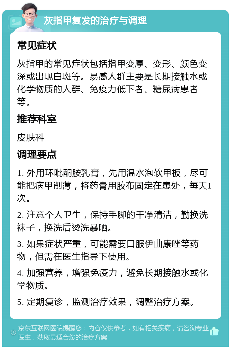 灰指甲复发的治疗与调理 常见症状 灰指甲的常见症状包括指甲变厚、变形、颜色变深或出现白斑等。易感人群主要是长期接触水或化学物质的人群、免疫力低下者、糖尿病患者等。 推荐科室 皮肤科 调理要点 1. 外用环吡酮胺乳膏，先用温水泡软甲板，尽可能把病甲削薄，将药膏用胶布固定在患处，每天1次。 2. 注意个人卫生，保持手脚的干净清洁，勤换洗袜子，换洗后烫洗暴晒。 3. 如果症状严重，可能需要口服伊曲康唑等药物，但需在医生指导下使用。 4. 加强营养，增强免疫力，避免长期接触水或化学物质。 5. 定期复诊，监测治疗效果，调整治疗方案。