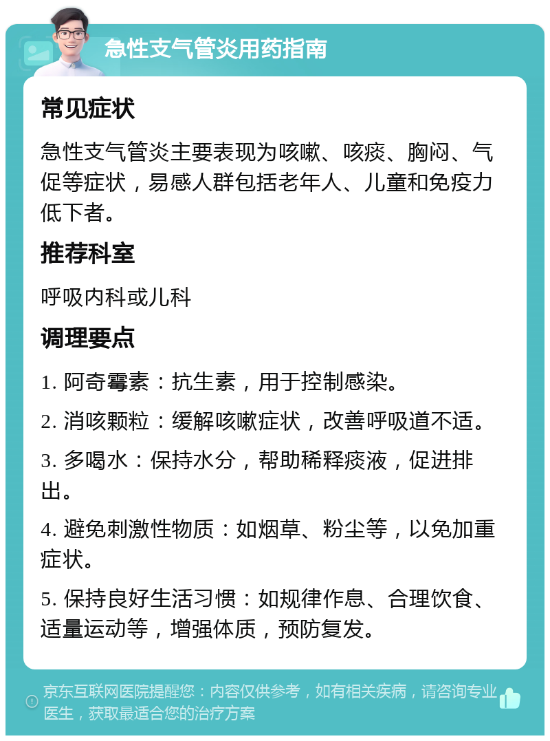 急性支气管炎用药指南 常见症状 急性支气管炎主要表现为咳嗽、咳痰、胸闷、气促等症状，易感人群包括老年人、儿童和免疫力低下者。 推荐科室 呼吸内科或儿科 调理要点 1. 阿奇霉素：抗生素，用于控制感染。 2. 消咳颗粒：缓解咳嗽症状，改善呼吸道不适。 3. 多喝水：保持水分，帮助稀释痰液，促进排出。 4. 避免刺激性物质：如烟草、粉尘等，以免加重症状。 5. 保持良好生活习惯：如规律作息、合理饮食、适量运动等，增强体质，预防复发。