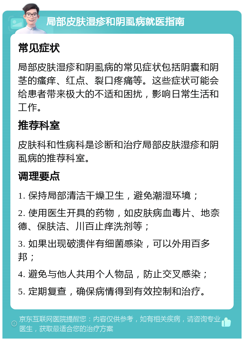 局部皮肤湿疹和阴虱病就医指南 常见症状 局部皮肤湿疹和阴虱病的常见症状包括阴囊和阴茎的瘙痒、红点、裂口疼痛等。这些症状可能会给患者带来极大的不适和困扰，影响日常生活和工作。 推荐科室 皮肤科和性病科是诊断和治疗局部皮肤湿疹和阴虱病的推荐科室。 调理要点 1. 保持局部清洁干燥卫生，避免潮湿环境； 2. 使用医生开具的药物，如皮肤病血毒片、地奈德、保肤洁、川百止痒洗剂等； 3. 如果出现破溃伴有细菌感染，可以外用百多邦； 4. 避免与他人共用个人物品，防止交叉感染； 5. 定期复查，确保病情得到有效控制和治疗。