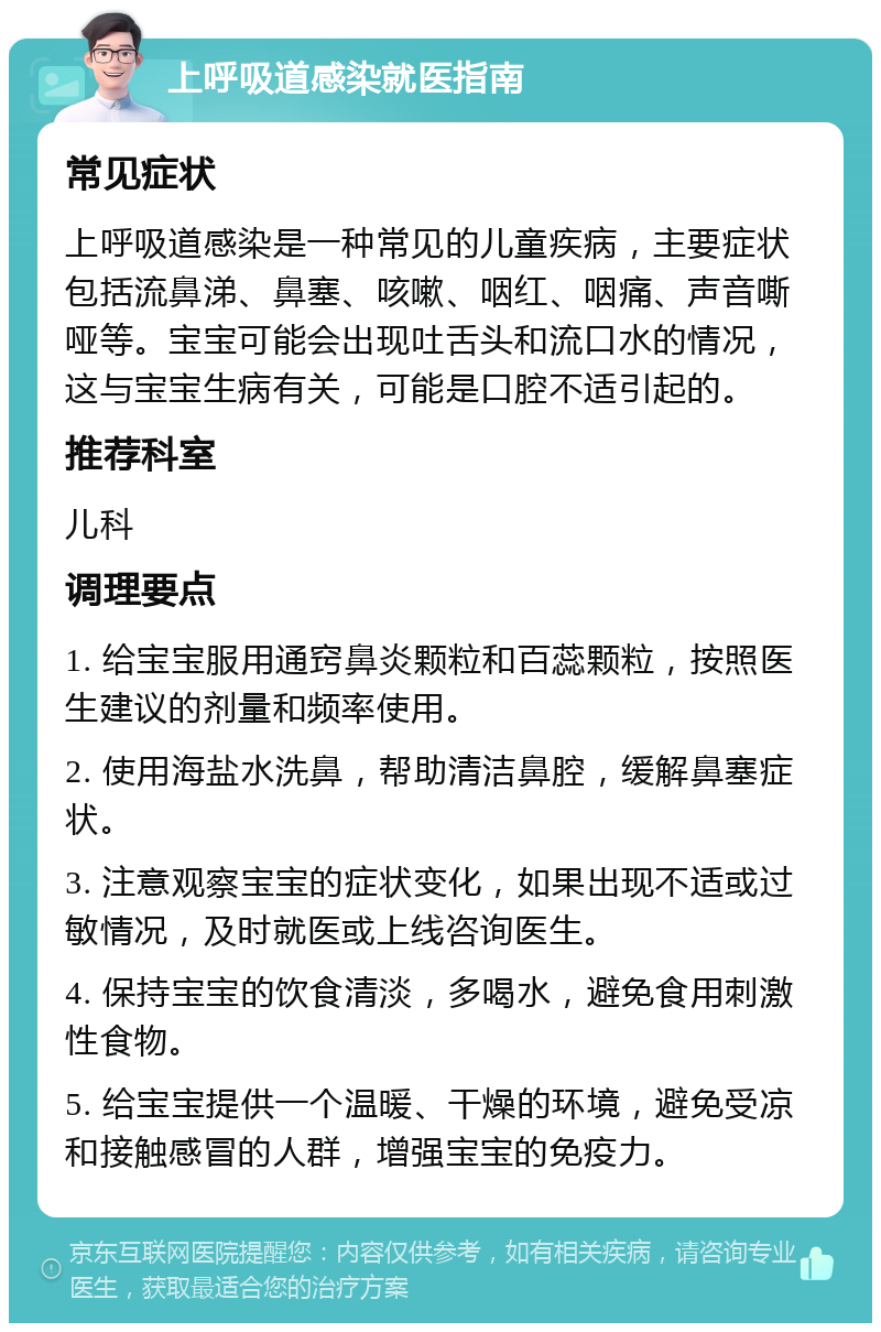 上呼吸道感染就医指南 常见症状 上呼吸道感染是一种常见的儿童疾病，主要症状包括流鼻涕、鼻塞、咳嗽、咽红、咽痛、声音嘶哑等。宝宝可能会出现吐舌头和流口水的情况，这与宝宝生病有关，可能是口腔不适引起的。 推荐科室 儿科 调理要点 1. 给宝宝服用通窍鼻炎颗粒和百蕊颗粒，按照医生建议的剂量和频率使用。 2. 使用海盐水洗鼻，帮助清洁鼻腔，缓解鼻塞症状。 3. 注意观察宝宝的症状变化，如果出现不适或过敏情况，及时就医或上线咨询医生。 4. 保持宝宝的饮食清淡，多喝水，避免食用刺激性食物。 5. 给宝宝提供一个温暖、干燥的环境，避免受凉和接触感冒的人群，增强宝宝的免疫力。