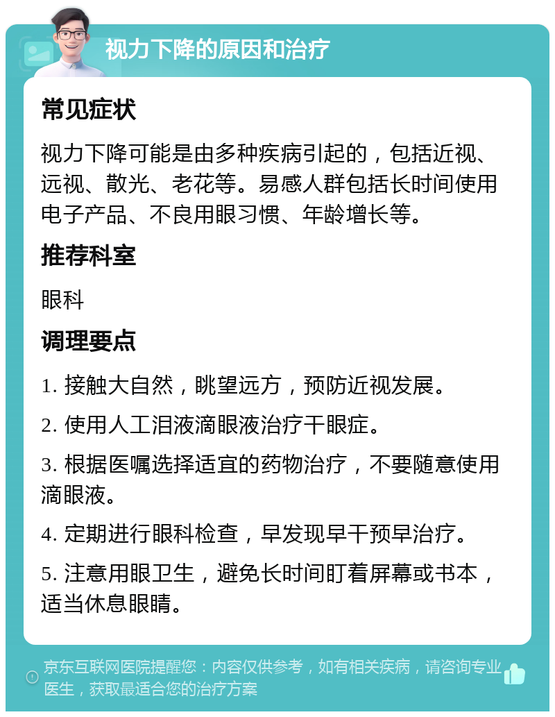 视力下降的原因和治疗 常见症状 视力下降可能是由多种疾病引起的，包括近视、远视、散光、老花等。易感人群包括长时间使用电子产品、不良用眼习惯、年龄增长等。 推荐科室 眼科 调理要点 1. 接触大自然，眺望远方，预防近视发展。 2. 使用人工泪液滴眼液治疗干眼症。 3. 根据医嘱选择适宜的药物治疗，不要随意使用滴眼液。 4. 定期进行眼科检查，早发现早干预早治疗。 5. 注意用眼卫生，避免长时间盯着屏幕或书本，适当休息眼睛。