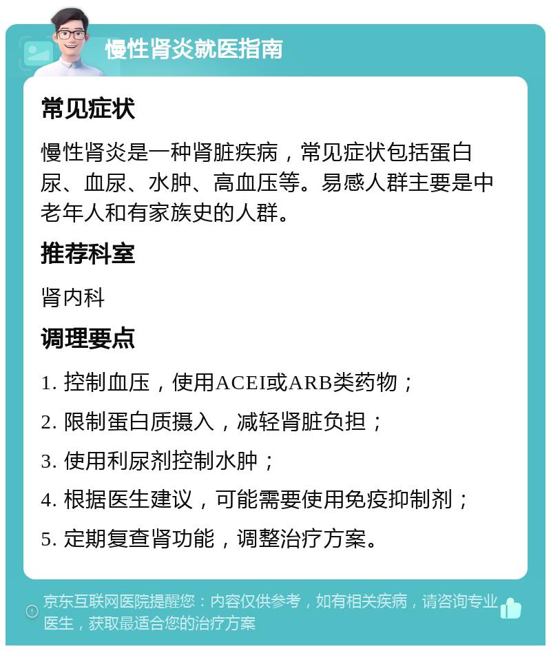 慢性肾炎就医指南 常见症状 慢性肾炎是一种肾脏疾病，常见症状包括蛋白尿、血尿、水肿、高血压等。易感人群主要是中老年人和有家族史的人群。 推荐科室 肾内科 调理要点 1. 控制血压，使用ACEI或ARB类药物； 2. 限制蛋白质摄入，减轻肾脏负担； 3. 使用利尿剂控制水肿； 4. 根据医生建议，可能需要使用免疫抑制剂； 5. 定期复查肾功能，调整治疗方案。