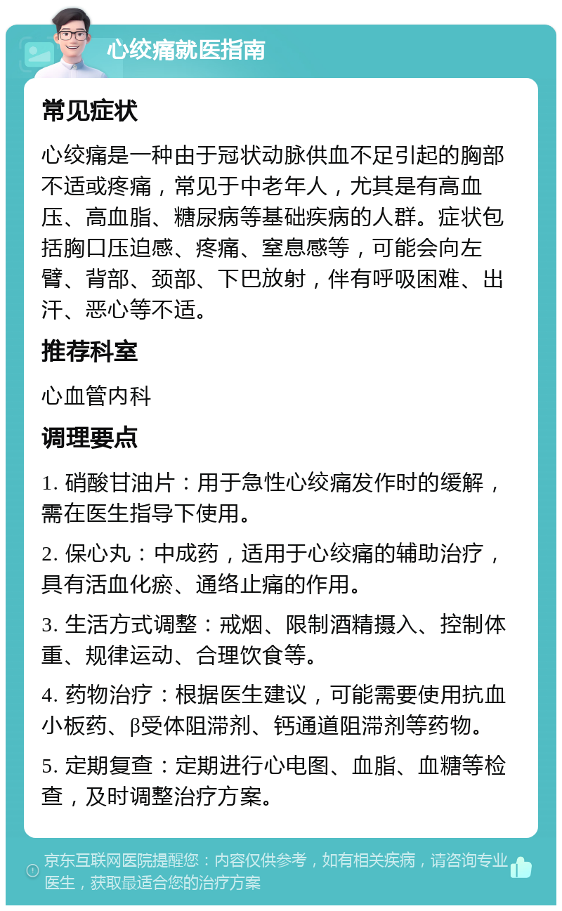 心绞痛就医指南 常见症状 心绞痛是一种由于冠状动脉供血不足引起的胸部不适或疼痛，常见于中老年人，尤其是有高血压、高血脂、糖尿病等基础疾病的人群。症状包括胸口压迫感、疼痛、窒息感等，可能会向左臂、背部、颈部、下巴放射，伴有呼吸困难、出汗、恶心等不适。 推荐科室 心血管内科 调理要点 1. 硝酸甘油片：用于急性心绞痛发作时的缓解，需在医生指导下使用。 2. 保心丸：中成药，适用于心绞痛的辅助治疗，具有活血化瘀、通络止痛的作用。 3. 生活方式调整：戒烟、限制酒精摄入、控制体重、规律运动、合理饮食等。 4. 药物治疗：根据医生建议，可能需要使用抗血小板药、β受体阻滞剂、钙通道阻滞剂等药物。 5. 定期复查：定期进行心电图、血脂、血糖等检查，及时调整治疗方案。