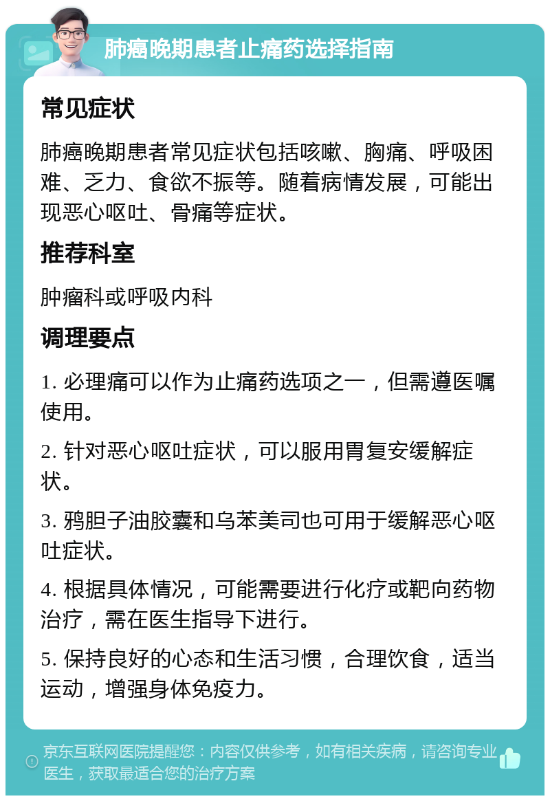 肺癌晚期患者止痛药选择指南 常见症状 肺癌晚期患者常见症状包括咳嗽、胸痛、呼吸困难、乏力、食欲不振等。随着病情发展，可能出现恶心呕吐、骨痛等症状。 推荐科室 肿瘤科或呼吸内科 调理要点 1. 必理痛可以作为止痛药选项之一，但需遵医嘱使用。 2. 针对恶心呕吐症状，可以服用胃复安缓解症状。 3. 鸦胆子油胶囊和乌苯美司也可用于缓解恶心呕吐症状。 4. 根据具体情况，可能需要进行化疗或靶向药物治疗，需在医生指导下进行。 5. 保持良好的心态和生活习惯，合理饮食，适当运动，增强身体免疫力。