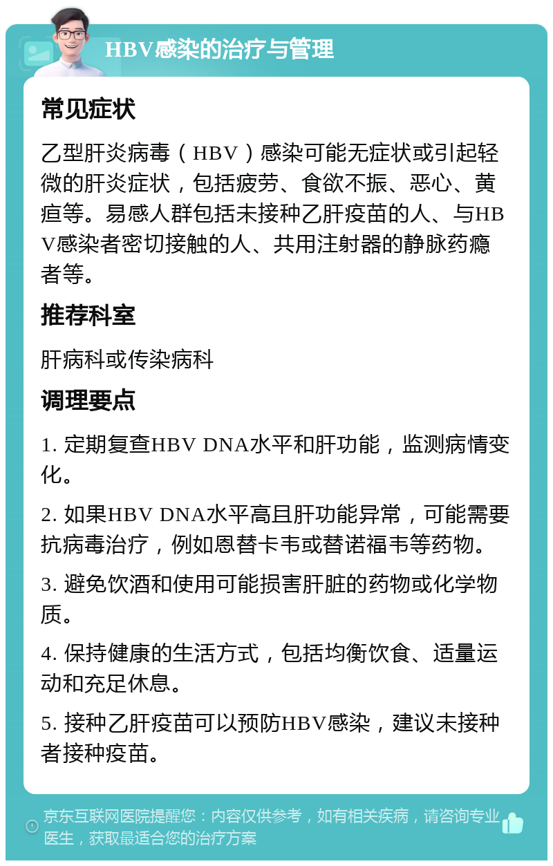 HBV感染的治疗与管理 常见症状 乙型肝炎病毒（HBV）感染可能无症状或引起轻微的肝炎症状，包括疲劳、食欲不振、恶心、黄疸等。易感人群包括未接种乙肝疫苗的人、与HBV感染者密切接触的人、共用注射器的静脉药瘾者等。 推荐科室 肝病科或传染病科 调理要点 1. 定期复查HBV DNA水平和肝功能，监测病情变化。 2. 如果HBV DNA水平高且肝功能异常，可能需要抗病毒治疗，例如恩替卡韦或替诺福韦等药物。 3. 避免饮酒和使用可能损害肝脏的药物或化学物质。 4. 保持健康的生活方式，包括均衡饮食、适量运动和充足休息。 5. 接种乙肝疫苗可以预防HBV感染，建议未接种者接种疫苗。