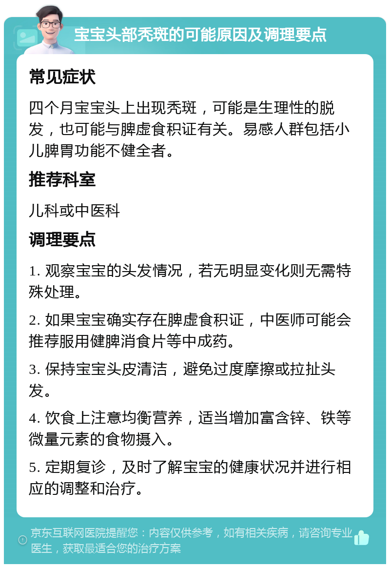 宝宝头部秃斑的可能原因及调理要点 常见症状 四个月宝宝头上出现秃斑，可能是生理性的脱发，也可能与脾虚食积证有关。易感人群包括小儿脾胃功能不健全者。 推荐科室 儿科或中医科 调理要点 1. 观察宝宝的头发情况，若无明显变化则无需特殊处理。 2. 如果宝宝确实存在脾虚食积证，中医师可能会推荐服用健脾消食片等中成药。 3. 保持宝宝头皮清洁，避免过度摩擦或拉扯头发。 4. 饮食上注意均衡营养，适当增加富含锌、铁等微量元素的食物摄入。 5. 定期复诊，及时了解宝宝的健康状况并进行相应的调整和治疗。