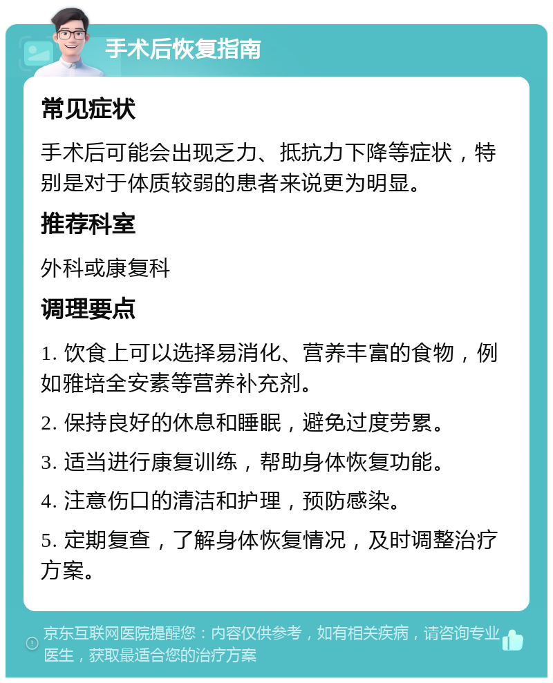 手术后恢复指南 常见症状 手术后可能会出现乏力、抵抗力下降等症状，特别是对于体质较弱的患者来说更为明显。 推荐科室 外科或康复科 调理要点 1. 饮食上可以选择易消化、营养丰富的食物，例如雅培全安素等营养补充剂。 2. 保持良好的休息和睡眠，避免过度劳累。 3. 适当进行康复训练，帮助身体恢复功能。 4. 注意伤口的清洁和护理，预防感染。 5. 定期复查，了解身体恢复情况，及时调整治疗方案。