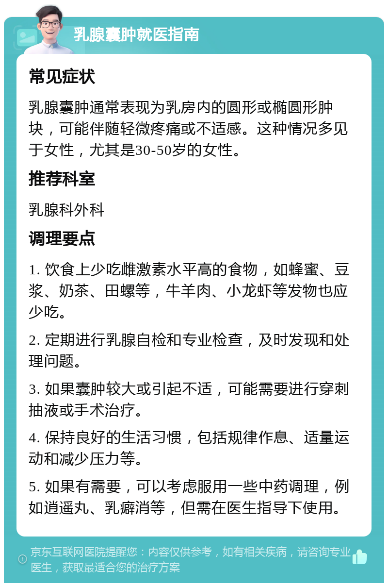 乳腺囊肿就医指南 常见症状 乳腺囊肿通常表现为乳房内的圆形或椭圆形肿块，可能伴随轻微疼痛或不适感。这种情况多见于女性，尤其是30-50岁的女性。 推荐科室 乳腺科外科 调理要点 1. 饮食上少吃雌激素水平高的食物，如蜂蜜、豆浆、奶茶、田螺等，牛羊肉、小龙虾等发物也应少吃。 2. 定期进行乳腺自检和专业检查，及时发现和处理问题。 3. 如果囊肿较大或引起不适，可能需要进行穿刺抽液或手术治疗。 4. 保持良好的生活习惯，包括规律作息、适量运动和减少压力等。 5. 如果有需要，可以考虑服用一些中药调理，例如逍遥丸、乳癖消等，但需在医生指导下使用。