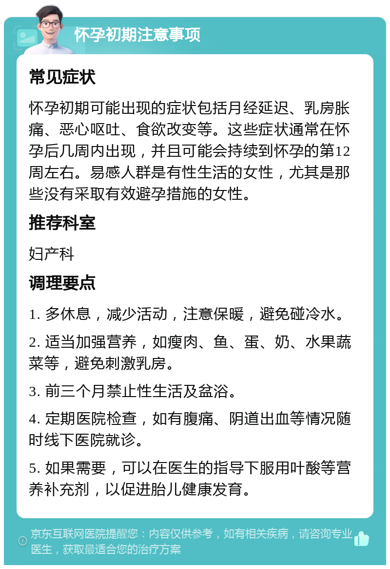 怀孕初期注意事项 常见症状 怀孕初期可能出现的症状包括月经延迟、乳房胀痛、恶心呕吐、食欲改变等。这些症状通常在怀孕后几周内出现，并且可能会持续到怀孕的第12周左右。易感人群是有性生活的女性，尤其是那些没有采取有效避孕措施的女性。 推荐科室 妇产科 调理要点 1. 多休息，减少活动，注意保暖，避免碰冷水。 2. 适当加强营养，如瘦肉、鱼、蛋、奶、水果蔬菜等，避免刺激乳房。 3. 前三个月禁止性生活及盆浴。 4. 定期医院检查，如有腹痛、阴道出血等情况随时线下医院就诊。 5. 如果需要，可以在医生的指导下服用叶酸等营养补充剂，以促进胎儿健康发育。