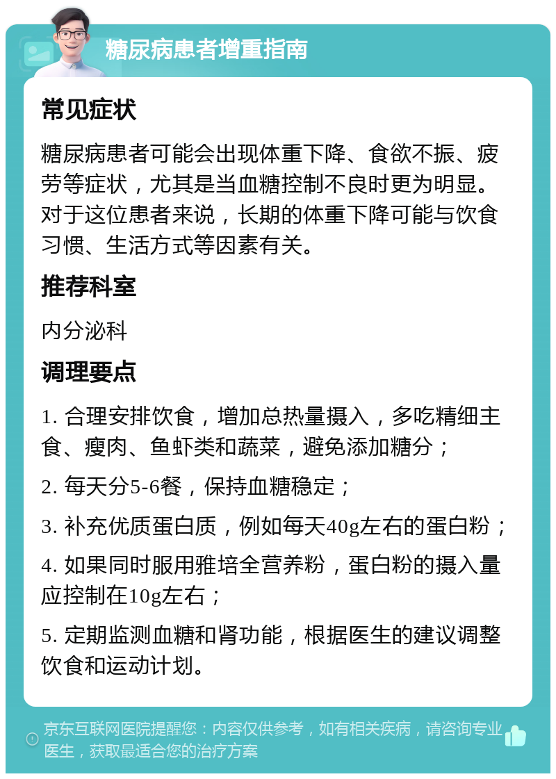 糖尿病患者增重指南 常见症状 糖尿病患者可能会出现体重下降、食欲不振、疲劳等症状，尤其是当血糖控制不良时更为明显。对于这位患者来说，长期的体重下降可能与饮食习惯、生活方式等因素有关。 推荐科室 内分泌科 调理要点 1. 合理安排饮食，增加总热量摄入，多吃精细主食、瘦肉、鱼虾类和蔬菜，避免添加糖分； 2. 每天分5-6餐，保持血糖稳定； 3. 补充优质蛋白质，例如每天40g左右的蛋白粉； 4. 如果同时服用雅培全营养粉，蛋白粉的摄入量应控制在10g左右； 5. 定期监测血糖和肾功能，根据医生的建议调整饮食和运动计划。