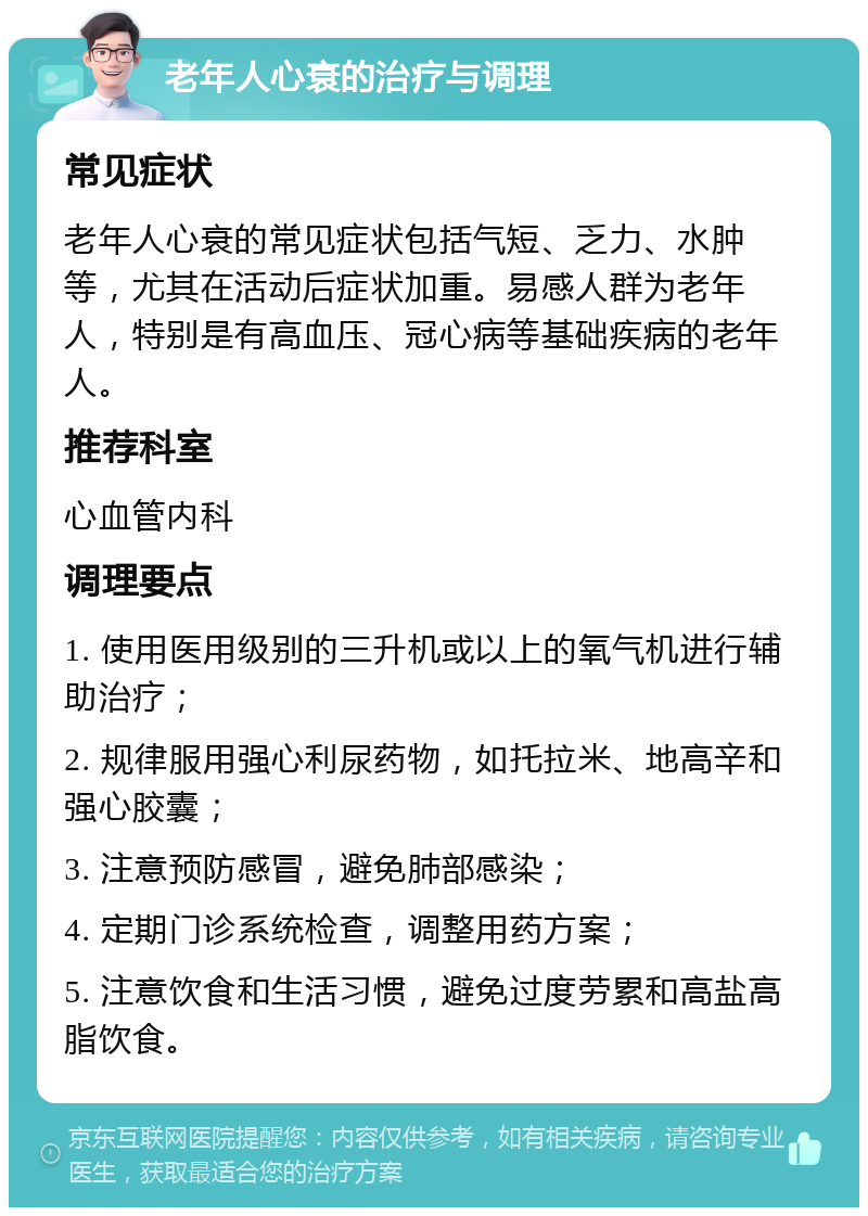 老年人心衰的治疗与调理 常见症状 老年人心衰的常见症状包括气短、乏力、水肿等，尤其在活动后症状加重。易感人群为老年人，特别是有高血压、冠心病等基础疾病的老年人。 推荐科室 心血管内科 调理要点 1. 使用医用级别的三升机或以上的氧气机进行辅助治疗； 2. 规律服用强心利尿药物，如托拉米、地高辛和强心胶囊； 3. 注意预防感冒，避免肺部感染； 4. 定期门诊系统检查，调整用药方案； 5. 注意饮食和生活习惯，避免过度劳累和高盐高脂饮食。