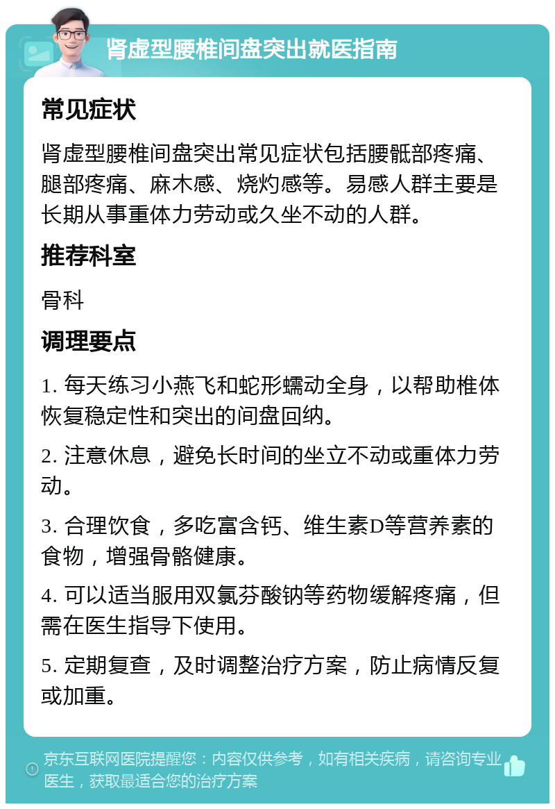 肾虚型腰椎间盘突出就医指南 常见症状 肾虚型腰椎间盘突出常见症状包括腰骶部疼痛、腿部疼痛、麻木感、烧灼感等。易感人群主要是长期从事重体力劳动或久坐不动的人群。 推荐科室 骨科 调理要点 1. 每天练习小燕飞和蛇形蠕动全身，以帮助椎体恢复稳定性和突出的间盘回纳。 2. 注意休息，避免长时间的坐立不动或重体力劳动。 3. 合理饮食，多吃富含钙、维生素D等营养素的食物，增强骨骼健康。 4. 可以适当服用双氯芬酸钠等药物缓解疼痛，但需在医生指导下使用。 5. 定期复查，及时调整治疗方案，防止病情反复或加重。