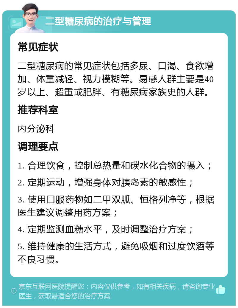 二型糖尿病的治疗与管理 常见症状 二型糖尿病的常见症状包括多尿、口渴、食欲增加、体重减轻、视力模糊等。易感人群主要是40岁以上、超重或肥胖、有糖尿病家族史的人群。 推荐科室 内分泌科 调理要点 1. 合理饮食，控制总热量和碳水化合物的摄入； 2. 定期运动，增强身体对胰岛素的敏感性； 3. 使用口服药物如二甲双胍、恒格列净等，根据医生建议调整用药方案； 4. 定期监测血糖水平，及时调整治疗方案； 5. 维持健康的生活方式，避免吸烟和过度饮酒等不良习惯。