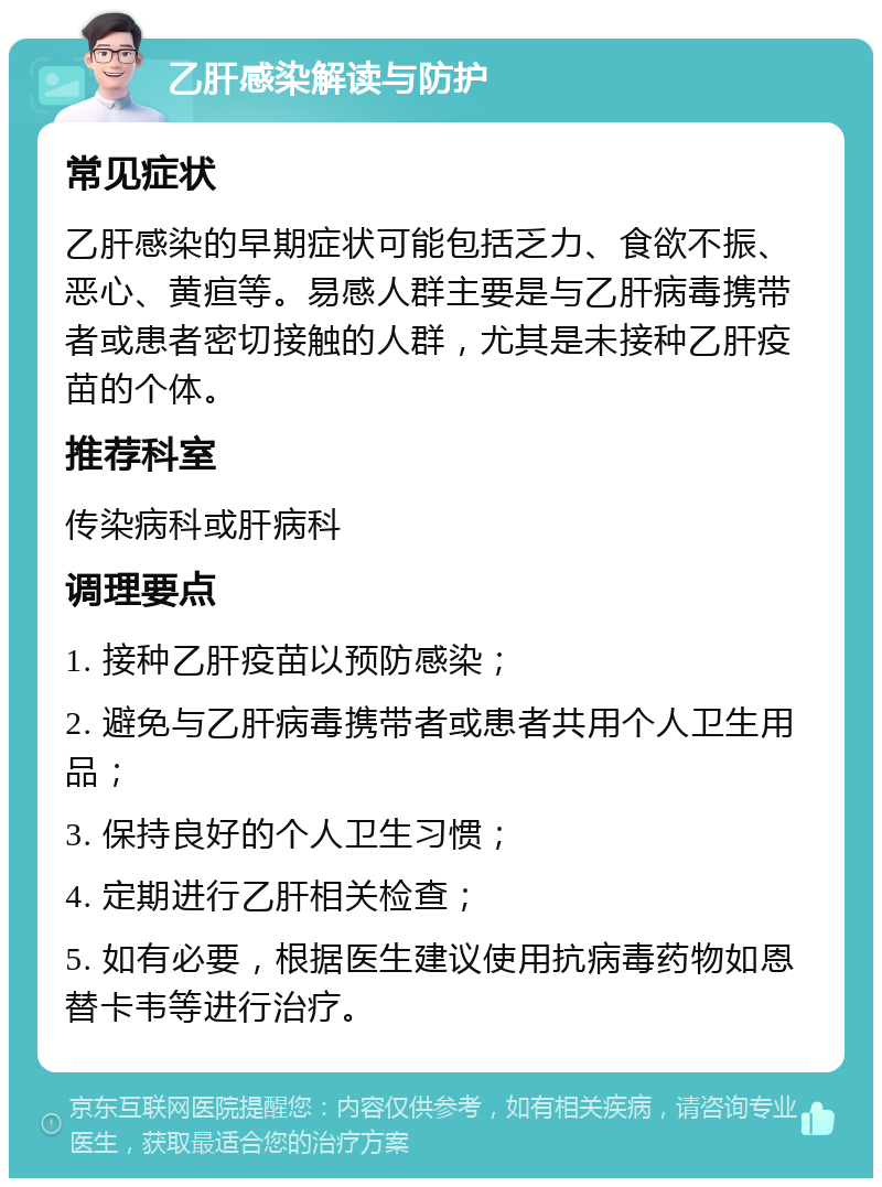 乙肝感染解读与防护 常见症状 乙肝感染的早期症状可能包括乏力、食欲不振、恶心、黄疸等。易感人群主要是与乙肝病毒携带者或患者密切接触的人群，尤其是未接种乙肝疫苗的个体。 推荐科室 传染病科或肝病科 调理要点 1. 接种乙肝疫苗以预防感染； 2. 避免与乙肝病毒携带者或患者共用个人卫生用品； 3. 保持良好的个人卫生习惯； 4. 定期进行乙肝相关检查； 5. 如有必要，根据医生建议使用抗病毒药物如恩替卡韦等进行治疗。