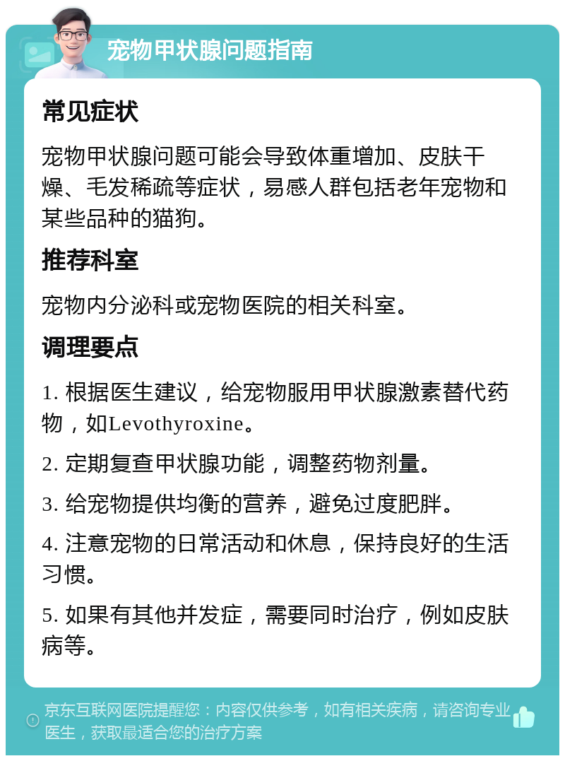 宠物甲状腺问题指南 常见症状 宠物甲状腺问题可能会导致体重增加、皮肤干燥、毛发稀疏等症状，易感人群包括老年宠物和某些品种的猫狗。 推荐科室 宠物内分泌科或宠物医院的相关科室。 调理要点 1. 根据医生建议，给宠物服用甲状腺激素替代药物，如Levothyroxine。 2. 定期复查甲状腺功能，调整药物剂量。 3. 给宠物提供均衡的营养，避免过度肥胖。 4. 注意宠物的日常活动和休息，保持良好的生活习惯。 5. 如果有其他并发症，需要同时治疗，例如皮肤病等。