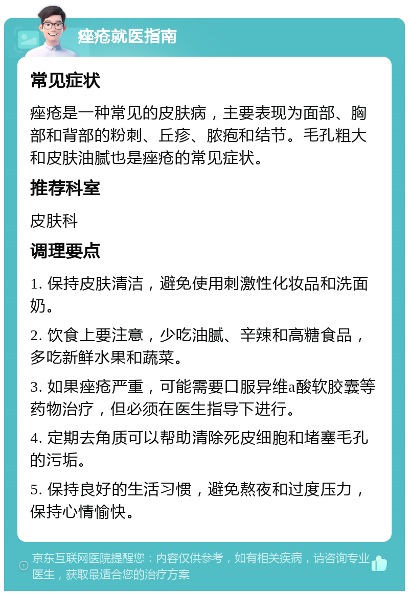 痤疮就医指南 常见症状 痤疮是一种常见的皮肤病，主要表现为面部、胸部和背部的粉刺、丘疹、脓疱和结节。毛孔粗大和皮肤油腻也是痤疮的常见症状。 推荐科室 皮肤科 调理要点 1. 保持皮肤清洁，避免使用刺激性化妆品和洗面奶。 2. 饮食上要注意，少吃油腻、辛辣和高糖食品，多吃新鲜水果和蔬菜。 3. 如果痤疮严重，可能需要口服异维a酸软胶囊等药物治疗，但必须在医生指导下进行。 4. 定期去角质可以帮助清除死皮细胞和堵塞毛孔的污垢。 5. 保持良好的生活习惯，避免熬夜和过度压力，保持心情愉快。