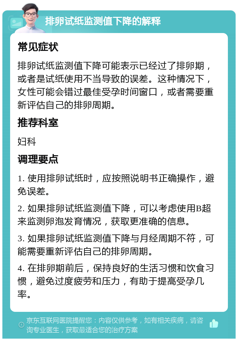 排卵试纸监测值下降的解释 常见症状 排卵试纸监测值下降可能表示已经过了排卵期，或者是试纸使用不当导致的误差。这种情况下，女性可能会错过最佳受孕时间窗口，或者需要重新评估自己的排卵周期。 推荐科室 妇科 调理要点 1. 使用排卵试纸时，应按照说明书正确操作，避免误差。 2. 如果排卵试纸监测值下降，可以考虑使用B超来监测卵泡发育情况，获取更准确的信息。 3. 如果排卵试纸监测值下降与月经周期不符，可能需要重新评估自己的排卵周期。 4. 在排卵期前后，保持良好的生活习惯和饮食习惯，避免过度疲劳和压力，有助于提高受孕几率。