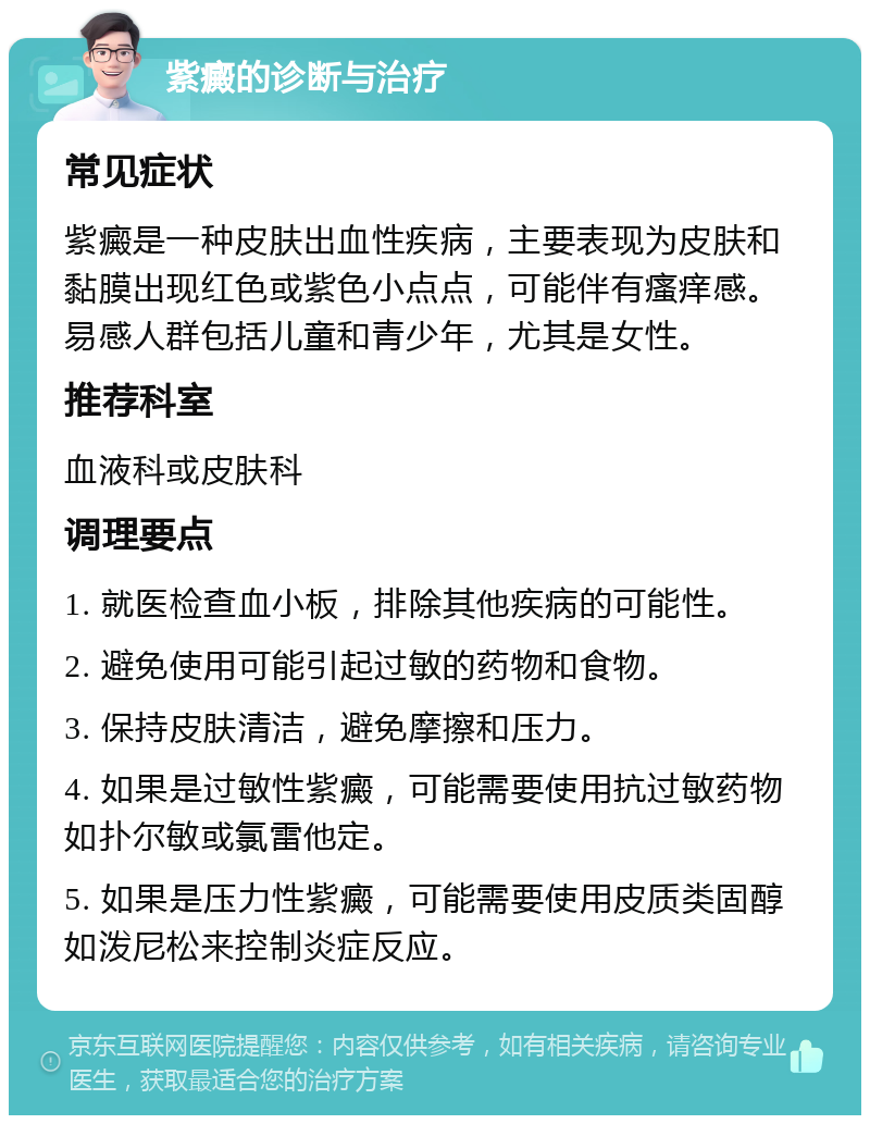 紫癜的诊断与治疗 常见症状 紫癜是一种皮肤出血性疾病，主要表现为皮肤和黏膜出现红色或紫色小点点，可能伴有瘙痒感。易感人群包括儿童和青少年，尤其是女性。 推荐科室 血液科或皮肤科 调理要点 1. 就医检查血小板，排除其他疾病的可能性。 2. 避免使用可能引起过敏的药物和食物。 3. 保持皮肤清洁，避免摩擦和压力。 4. 如果是过敏性紫癜，可能需要使用抗过敏药物如扑尔敏或氯雷他定。 5. 如果是压力性紫癜，可能需要使用皮质类固醇如泼尼松来控制炎症反应。