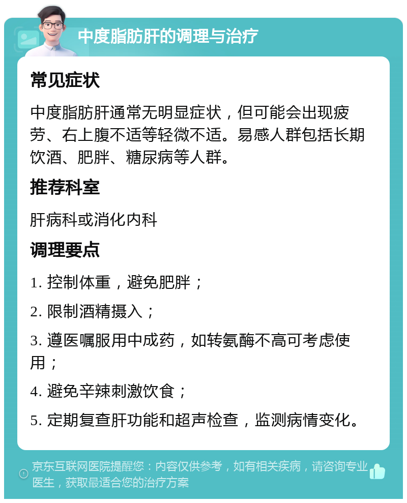 中度脂肪肝的调理与治疗 常见症状 中度脂肪肝通常无明显症状，但可能会出现疲劳、右上腹不适等轻微不适。易感人群包括长期饮酒、肥胖、糖尿病等人群。 推荐科室 肝病科或消化内科 调理要点 1. 控制体重，避免肥胖； 2. 限制酒精摄入； 3. 遵医嘱服用中成药，如转氨酶不高可考虑使用； 4. 避免辛辣刺激饮食； 5. 定期复查肝功能和超声检查，监测病情变化。