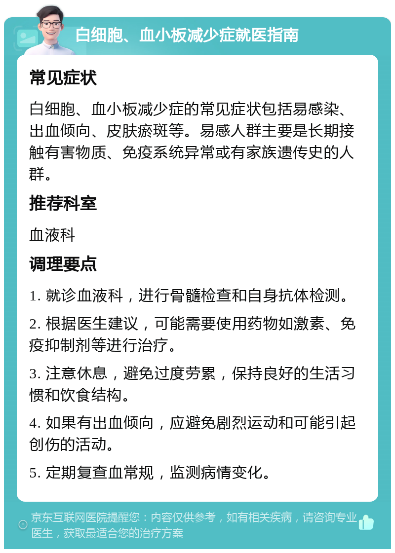 白细胞、血小板减少症就医指南 常见症状 白细胞、血小板减少症的常见症状包括易感染、出血倾向、皮肤瘀斑等。易感人群主要是长期接触有害物质、免疫系统异常或有家族遗传史的人群。 推荐科室 血液科 调理要点 1. 就诊血液科，进行骨髓检查和自身抗体检测。 2. 根据医生建议，可能需要使用药物如激素、免疫抑制剂等进行治疗。 3. 注意休息，避免过度劳累，保持良好的生活习惯和饮食结构。 4. 如果有出血倾向，应避免剧烈运动和可能引起创伤的活动。 5. 定期复查血常规，监测病情变化。