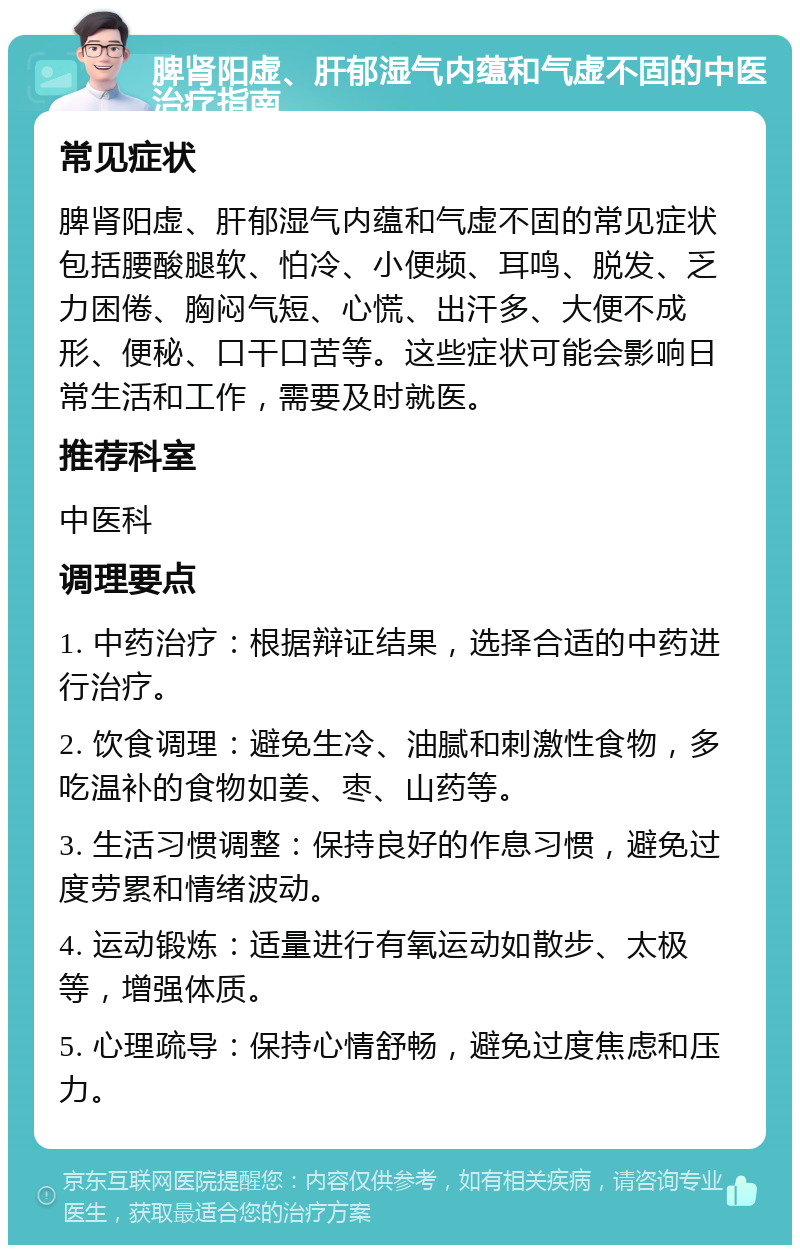 脾肾阳虚、肝郁湿气内蕴和气虚不固的中医治疗指南 常见症状 脾肾阳虚、肝郁湿气内蕴和气虚不固的常见症状包括腰酸腿软、怕冷、小便频、耳鸣、脱发、乏力困倦、胸闷气短、心慌、出汗多、大便不成形、便秘、口干口苦等。这些症状可能会影响日常生活和工作，需要及时就医。 推荐科室 中医科 调理要点 1. 中药治疗：根据辩证结果，选择合适的中药进行治疗。 2. 饮食调理：避免生冷、油腻和刺激性食物，多吃温补的食物如姜、枣、山药等。 3. 生活习惯调整：保持良好的作息习惯，避免过度劳累和情绪波动。 4. 运动锻炼：适量进行有氧运动如散步、太极等，增强体质。 5. 心理疏导：保持心情舒畅，避免过度焦虑和压力。