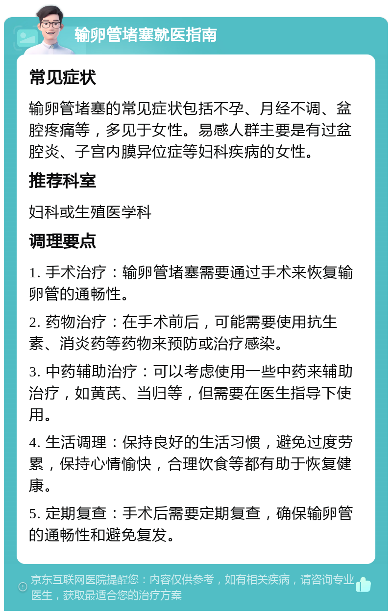 输卵管堵塞就医指南 常见症状 输卵管堵塞的常见症状包括不孕、月经不调、盆腔疼痛等，多见于女性。易感人群主要是有过盆腔炎、子宫内膜异位症等妇科疾病的女性。 推荐科室 妇科或生殖医学科 调理要点 1. 手术治疗：输卵管堵塞需要通过手术来恢复输卵管的通畅性。 2. 药物治疗：在手术前后，可能需要使用抗生素、消炎药等药物来预防或治疗感染。 3. 中药辅助治疗：可以考虑使用一些中药来辅助治疗，如黄芪、当归等，但需要在医生指导下使用。 4. 生活调理：保持良好的生活习惯，避免过度劳累，保持心情愉快，合理饮食等都有助于恢复健康。 5. 定期复查：手术后需要定期复查，确保输卵管的通畅性和避免复发。