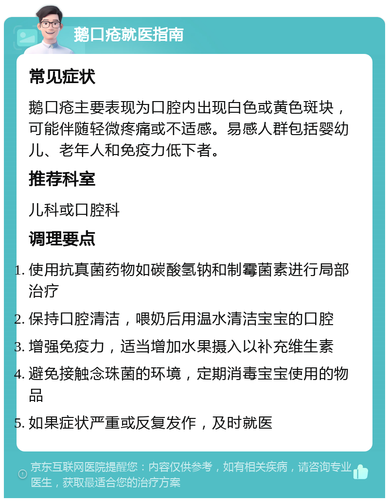 鹅口疮就医指南 常见症状 鹅口疮主要表现为口腔内出现白色或黄色斑块，可能伴随轻微疼痛或不适感。易感人群包括婴幼儿、老年人和免疫力低下者。 推荐科室 儿科或口腔科 调理要点 使用抗真菌药物如碳酸氢钠和制霉菌素进行局部治疗 保持口腔清洁，喂奶后用温水清洁宝宝的口腔 增强免疫力，适当增加水果摄入以补充维生素 避免接触念珠菌的环境，定期消毒宝宝使用的物品 如果症状严重或反复发作，及时就医