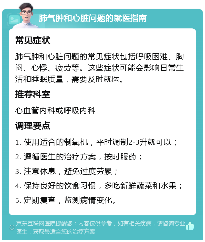 肺气肿和心脏问题的就医指南 常见症状 肺气肿和心脏问题的常见症状包括呼吸困难、胸闷、心悸、疲劳等。这些症状可能会影响日常生活和睡眠质量，需要及时就医。 推荐科室 心血管内科或呼吸内科 调理要点 1. 使用适合的制氧机，平时调制2-3升就可以； 2. 遵循医生的治疗方案，按时服药； 3. 注意休息，避免过度劳累； 4. 保持良好的饮食习惯，多吃新鲜蔬菜和水果； 5. 定期复查，监测病情变化。