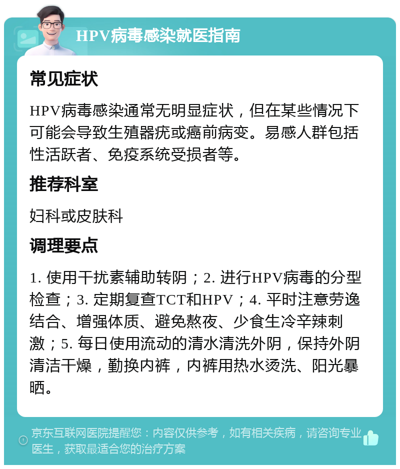 HPV病毒感染就医指南 常见症状 HPV病毒感染通常无明显症状，但在某些情况下可能会导致生殖器疣或癌前病变。易感人群包括性活跃者、免疫系统受损者等。 推荐科室 妇科或皮肤科 调理要点 1. 使用干扰素辅助转阴；2. 进行HPV病毒的分型检查；3. 定期复查TCT和HPV；4. 平时注意劳逸结合、增强体质、避免熬夜、少食生冷辛辣刺激；5. 每日使用流动的清水清洗外阴，保持外阴清洁干燥，勤换内裤，内裤用热水烫洗、阳光暴晒。