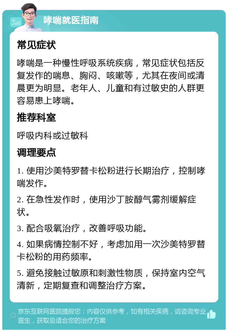 哮喘就医指南 常见症状 哮喘是一种慢性呼吸系统疾病，常见症状包括反复发作的喘息、胸闷、咳嗽等，尤其在夜间或清晨更为明显。老年人、儿童和有过敏史的人群更容易患上哮喘。 推荐科室 呼吸内科或过敏科 调理要点 1. 使用沙美特罗替卡松粉进行长期治疗，控制哮喘发作。 2. 在急性发作时，使用沙丁胺醇气雾剂缓解症状。 3. 配合吸氧治疗，改善呼吸功能。 4. 如果病情控制不好，考虑加用一次沙美特罗替卡松粉的用药频率。 5. 避免接触过敏原和刺激性物质，保持室内空气清新，定期复查和调整治疗方案。