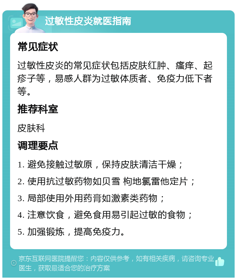 过敏性皮炎就医指南 常见症状 过敏性皮炎的常见症状包括皮肤红肿、瘙痒、起疹子等，易感人群为过敏体质者、免疫力低下者等。 推荐科室 皮肤科 调理要点 1. 避免接触过敏原，保持皮肤清洁干燥； 2. 使用抗过敏药物如贝雪 枸地氯雷他定片； 3. 局部使用外用药膏如激素类药物； 4. 注意饮食，避免食用易引起过敏的食物； 5. 加强锻炼，提高免疫力。