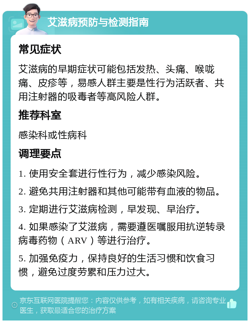 艾滋病预防与检测指南 常见症状 艾滋病的早期症状可能包括发热、头痛、喉咙痛、皮疹等，易感人群主要是性行为活跃者、共用注射器的吸毒者等高风险人群。 推荐科室 感染科或性病科 调理要点 1. 使用安全套进行性行为，减少感染风险。 2. 避免共用注射器和其他可能带有血液的物品。 3. 定期进行艾滋病检测，早发现、早治疗。 4. 如果感染了艾滋病，需要遵医嘱服用抗逆转录病毒药物（ARV）等进行治疗。 5. 加强免疫力，保持良好的生活习惯和饮食习惯，避免过度劳累和压力过大。