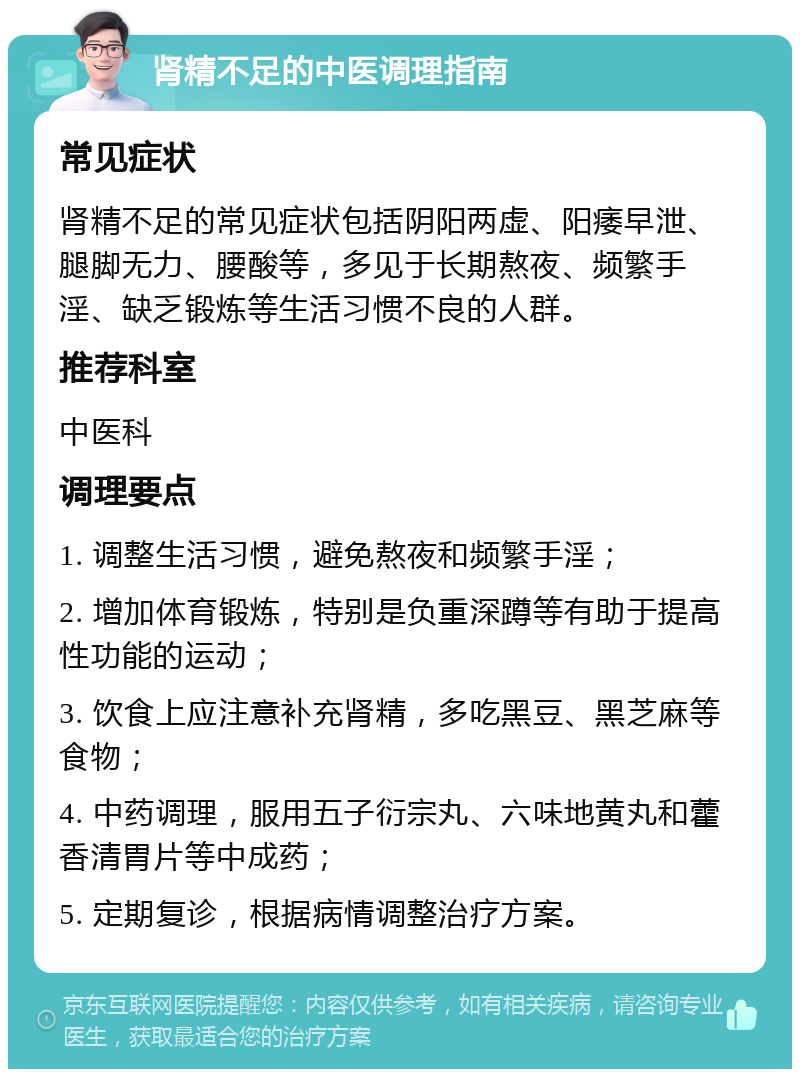 肾精不足的中医调理指南 常见症状 肾精不足的常见症状包括阴阳两虚、阳痿早泄、腿脚无力、腰酸等，多见于长期熬夜、频繁手淫、缺乏锻炼等生活习惯不良的人群。 推荐科室 中医科 调理要点 1. 调整生活习惯，避免熬夜和频繁手淫； 2. 增加体育锻炼，特别是负重深蹲等有助于提高性功能的运动； 3. 饮食上应注意补充肾精，多吃黑豆、黑芝麻等食物； 4. 中药调理，服用五子衍宗丸、六味地黄丸和藿香清胃片等中成药； 5. 定期复诊，根据病情调整治疗方案。