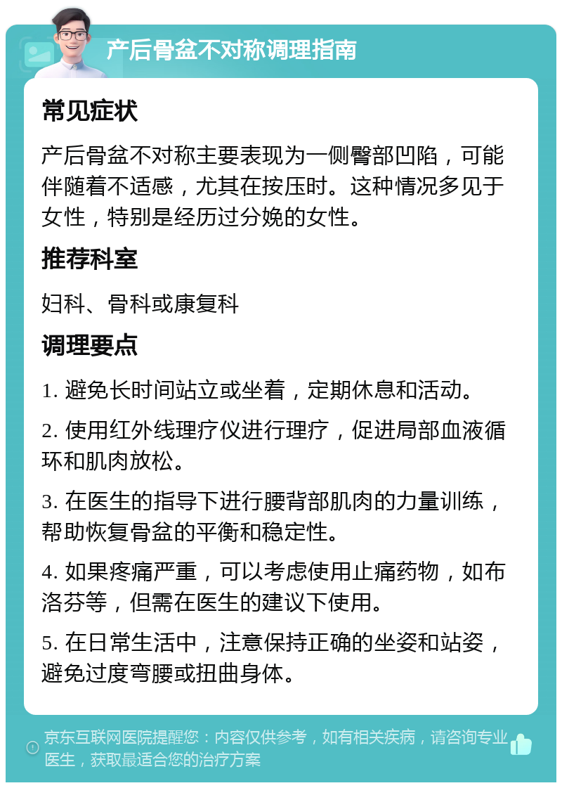 产后骨盆不对称调理指南 常见症状 产后骨盆不对称主要表现为一侧臀部凹陷，可能伴随着不适感，尤其在按压时。这种情况多见于女性，特别是经历过分娩的女性。 推荐科室 妇科、骨科或康复科 调理要点 1. 避免长时间站立或坐着，定期休息和活动。 2. 使用红外线理疗仪进行理疗，促进局部血液循环和肌肉放松。 3. 在医生的指导下进行腰背部肌肉的力量训练，帮助恢复骨盆的平衡和稳定性。 4. 如果疼痛严重，可以考虑使用止痛药物，如布洛芬等，但需在医生的建议下使用。 5. 在日常生活中，注意保持正确的坐姿和站姿，避免过度弯腰或扭曲身体。