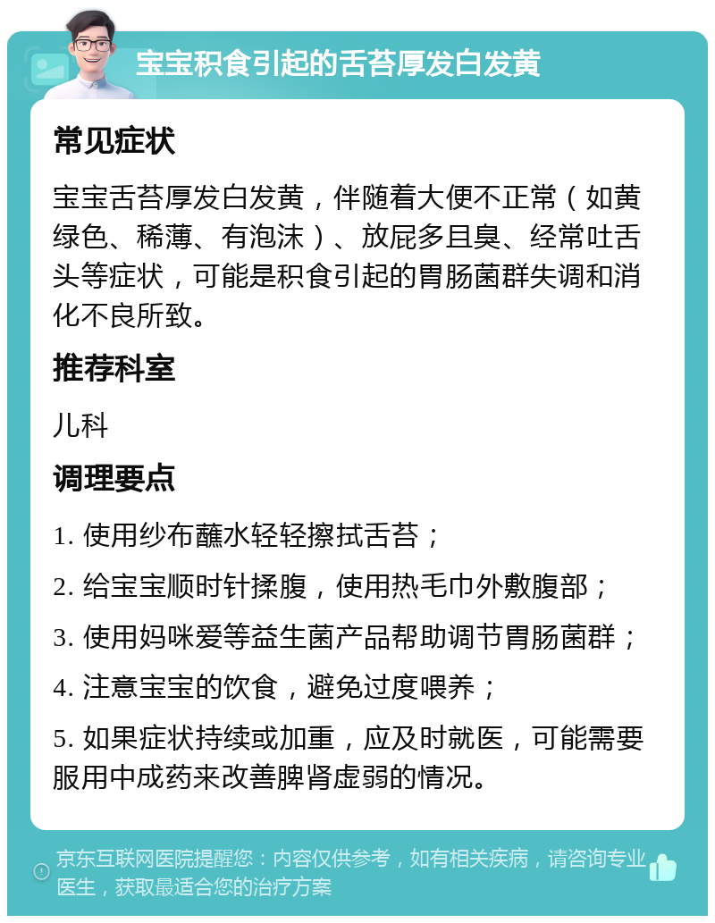 宝宝积食引起的舌苔厚发白发黄 常见症状 宝宝舌苔厚发白发黄，伴随着大便不正常（如黄绿色、稀薄、有泡沫）、放屁多且臭、经常吐舌头等症状，可能是积食引起的胃肠菌群失调和消化不良所致。 推荐科室 儿科 调理要点 1. 使用纱布蘸水轻轻擦拭舌苔； 2. 给宝宝顺时针揉腹，使用热毛巾外敷腹部； 3. 使用妈咪爱等益生菌产品帮助调节胃肠菌群； 4. 注意宝宝的饮食，避免过度喂养； 5. 如果症状持续或加重，应及时就医，可能需要服用中成药来改善脾肾虚弱的情况。