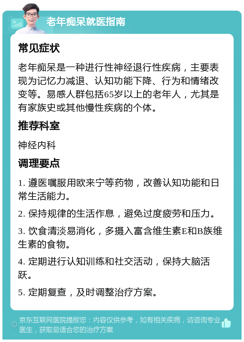 老年痴呆就医指南 常见症状 老年痴呆是一种进行性神经退行性疾病，主要表现为记忆力减退、认知功能下降、行为和情绪改变等。易感人群包括65岁以上的老年人，尤其是有家族史或其他慢性疾病的个体。 推荐科室 神经内科 调理要点 1. 遵医嘱服用欧来宁等药物，改善认知功能和日常生活能力。 2. 保持规律的生活作息，避免过度疲劳和压力。 3. 饮食清淡易消化，多摄入富含维生素E和B族维生素的食物。 4. 定期进行认知训练和社交活动，保持大脑活跃。 5. 定期复查，及时调整治疗方案。