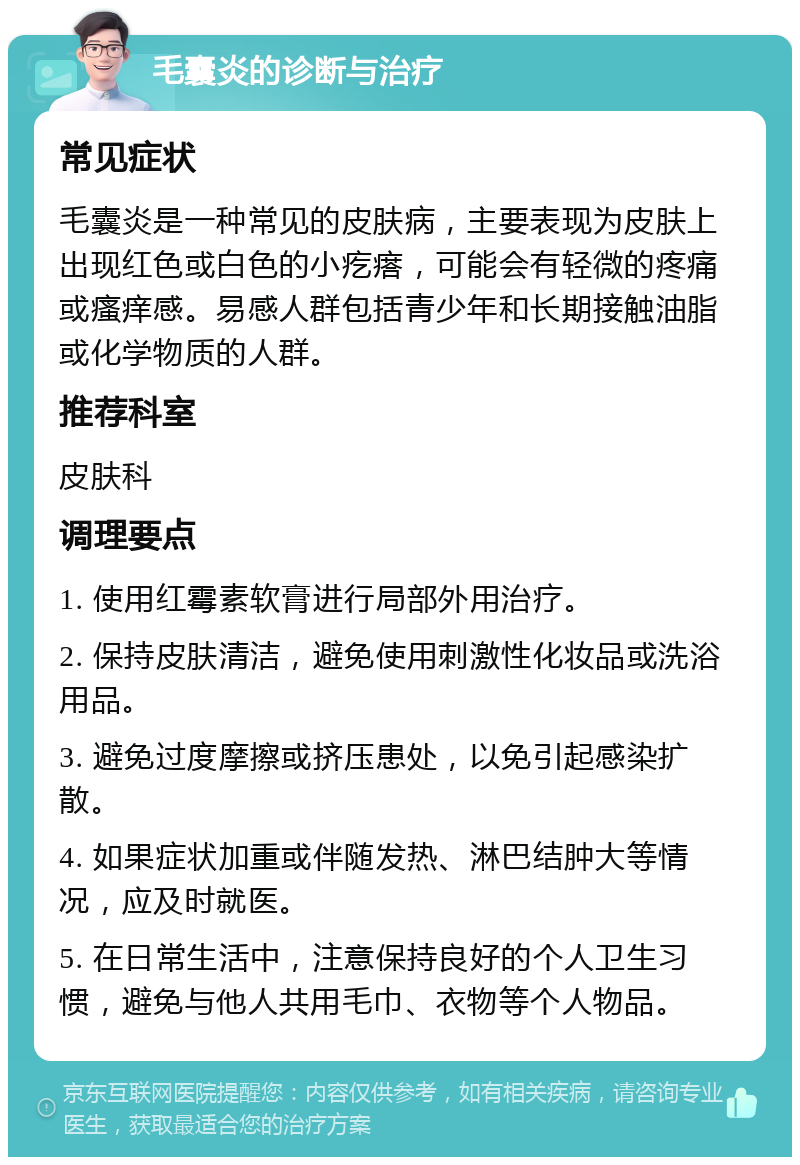 毛囊炎的诊断与治疗 常见症状 毛囊炎是一种常见的皮肤病，主要表现为皮肤上出现红色或白色的小疙瘩，可能会有轻微的疼痛或瘙痒感。易感人群包括青少年和长期接触油脂或化学物质的人群。 推荐科室 皮肤科 调理要点 1. 使用红霉素软膏进行局部外用治疗。 2. 保持皮肤清洁，避免使用刺激性化妆品或洗浴用品。 3. 避免过度摩擦或挤压患处，以免引起感染扩散。 4. 如果症状加重或伴随发热、淋巴结肿大等情况，应及时就医。 5. 在日常生活中，注意保持良好的个人卫生习惯，避免与他人共用毛巾、衣物等个人物品。