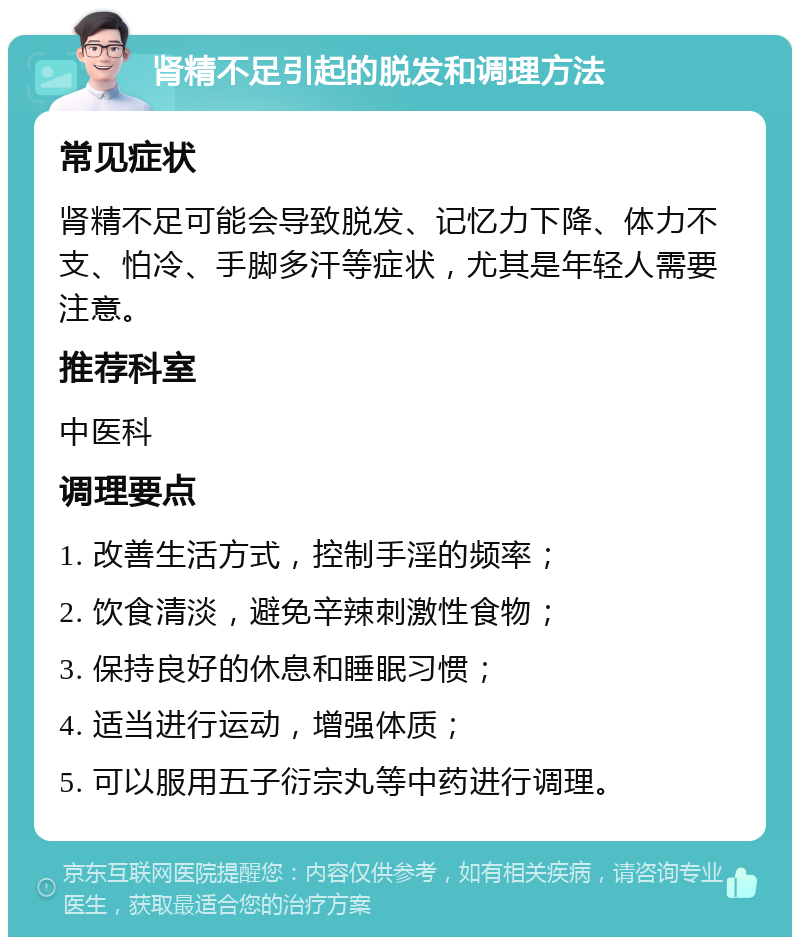 肾精不足引起的脱发和调理方法 常见症状 肾精不足可能会导致脱发、记忆力下降、体力不支、怕冷、手脚多汗等症状，尤其是年轻人需要注意。 推荐科室 中医科 调理要点 1. 改善生活方式，控制手淫的频率； 2. 饮食清淡，避免辛辣刺激性食物； 3. 保持良好的休息和睡眠习惯； 4. 适当进行运动，增强体质； 5. 可以服用五子衍宗丸等中药进行调理。