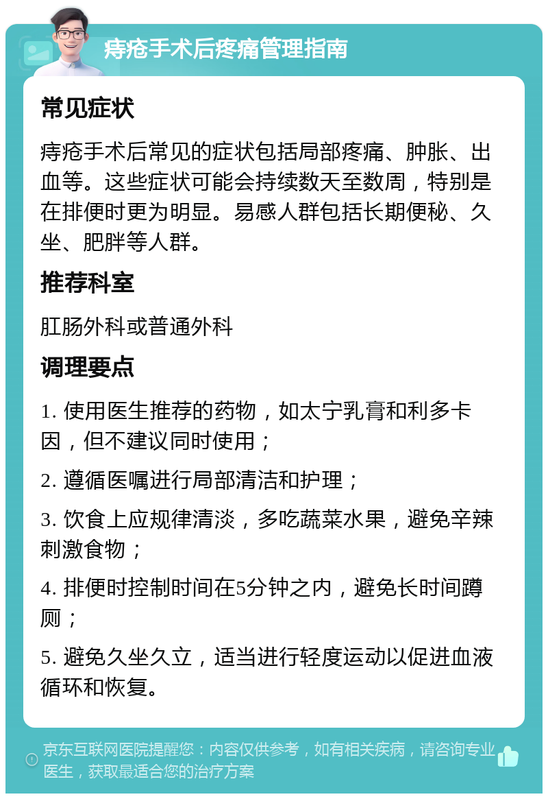 痔疮手术后疼痛管理指南 常见症状 痔疮手术后常见的症状包括局部疼痛、肿胀、出血等。这些症状可能会持续数天至数周，特别是在排便时更为明显。易感人群包括长期便秘、久坐、肥胖等人群。 推荐科室 肛肠外科或普通外科 调理要点 1. 使用医生推荐的药物，如太宁乳膏和利多卡因，但不建议同时使用； 2. 遵循医嘱进行局部清洁和护理； 3. 饮食上应规律清淡，多吃蔬菜水果，避免辛辣刺激食物； 4. 排便时控制时间在5分钟之内，避免长时间蹲厕； 5. 避免久坐久立，适当进行轻度运动以促进血液循环和恢复。