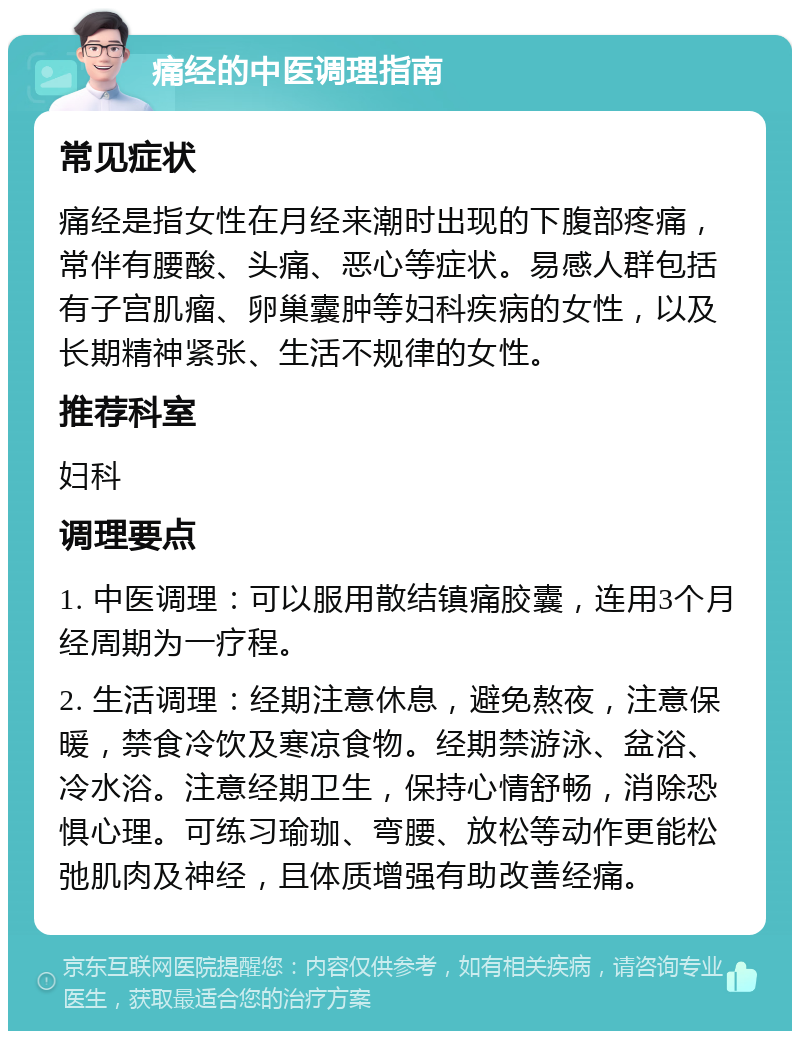 痛经的中医调理指南 常见症状 痛经是指女性在月经来潮时出现的下腹部疼痛，常伴有腰酸、头痛、恶心等症状。易感人群包括有子宫肌瘤、卵巢囊肿等妇科疾病的女性，以及长期精神紧张、生活不规律的女性。 推荐科室 妇科 调理要点 1. 中医调理：可以服用散结镇痛胶囊，连用3个月经周期为一疗程。 2. 生活调理：经期注意休息，避免熬夜，注意保暖，禁食冷饮及寒凉食物。经期禁游泳、盆浴、冷水浴。注意经期卫生，保持心情舒畅，消除恐惧心理。可练习瑜珈、弯腰、放松等动作更能松弛肌肉及神经，且体质增强有助改善经痛。