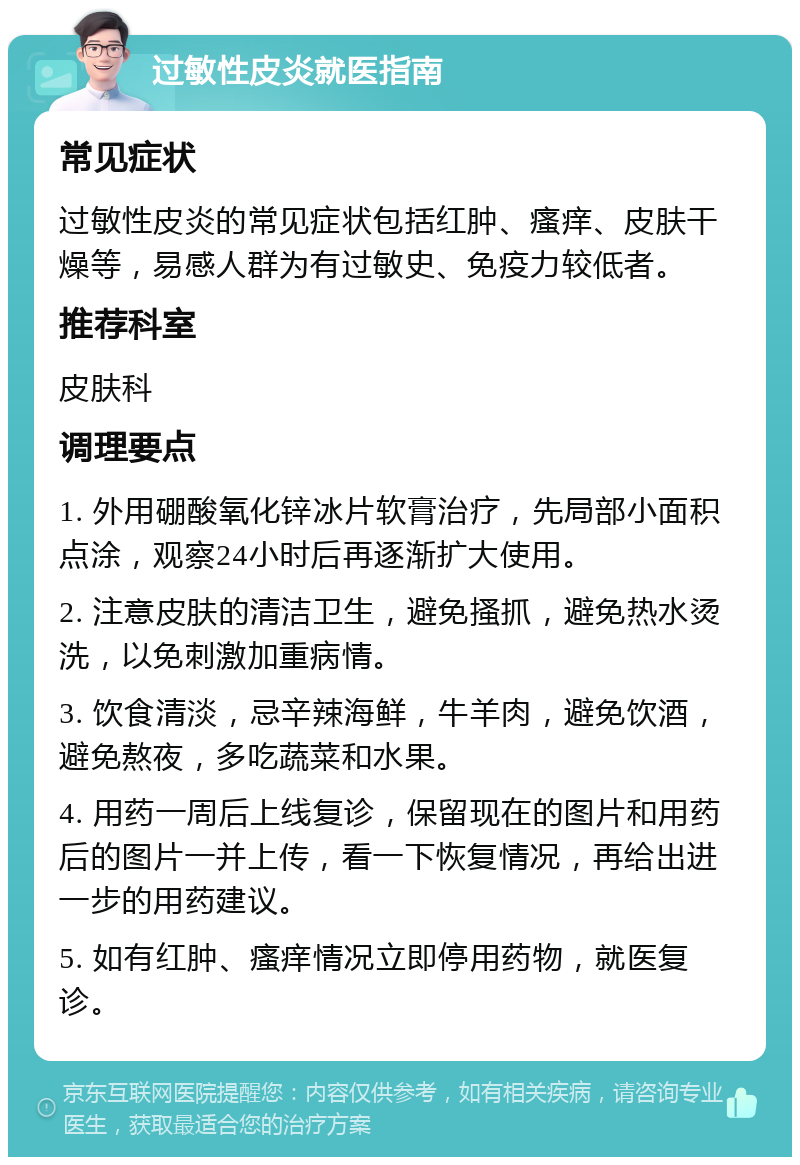 过敏性皮炎就医指南 常见症状 过敏性皮炎的常见症状包括红肿、瘙痒、皮肤干燥等，易感人群为有过敏史、免疫力较低者。 推荐科室 皮肤科 调理要点 1. 外用硼酸氧化锌冰片软膏治疗，先局部小面积点涂，观察24小时后再逐渐扩大使用。 2. 注意皮肤的清洁卫生，避免搔抓，避免热水烫洗，以免刺激加重病情。 3. 饮食清淡，忌辛辣海鲜，牛羊肉，避免饮酒，避免熬夜，多吃蔬菜和水果。 4. 用药一周后上线复诊，保留现在的图片和用药后的图片一并上传，看一下恢复情况，再给出进一步的用药建议。 5. 如有红肿、瘙痒情况立即停用药物，就医复诊。