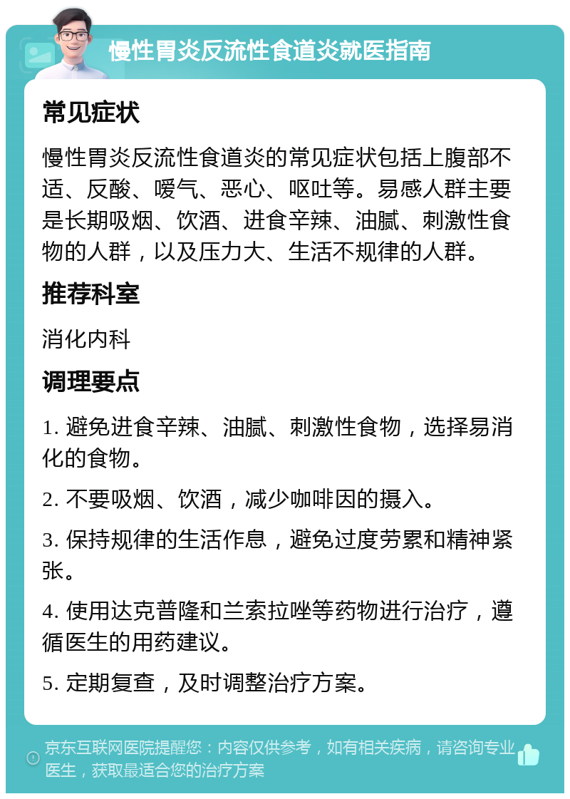 慢性胃炎反流性食道炎就医指南 常见症状 慢性胃炎反流性食道炎的常见症状包括上腹部不适、反酸、嗳气、恶心、呕吐等。易感人群主要是长期吸烟、饮酒、进食辛辣、油腻、刺激性食物的人群，以及压力大、生活不规律的人群。 推荐科室 消化内科 调理要点 1. 避免进食辛辣、油腻、刺激性食物，选择易消化的食物。 2. 不要吸烟、饮酒，减少咖啡因的摄入。 3. 保持规律的生活作息，避免过度劳累和精神紧张。 4. 使用达克普隆和兰索拉唑等药物进行治疗，遵循医生的用药建议。 5. 定期复查，及时调整治疗方案。