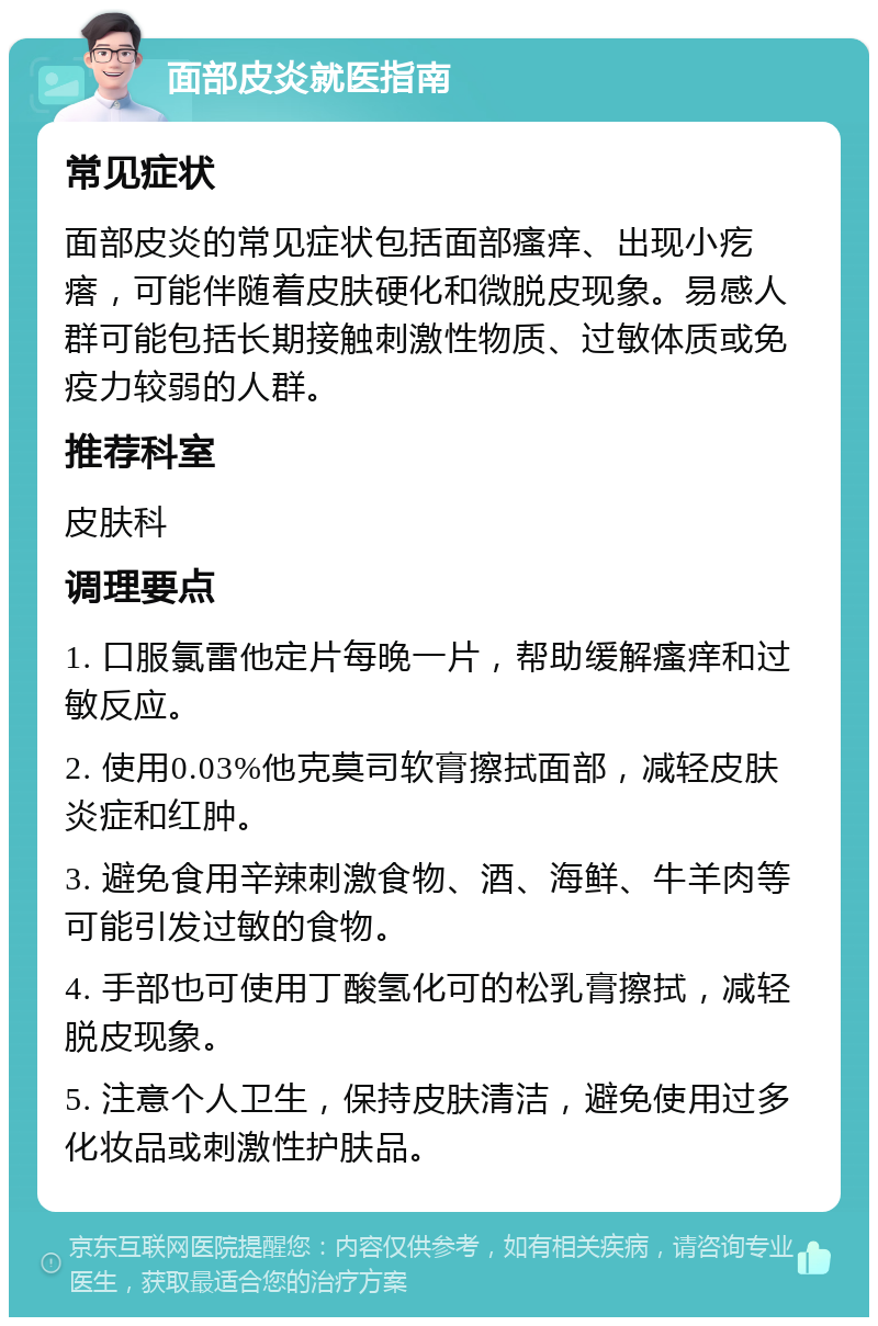 面部皮炎就医指南 常见症状 面部皮炎的常见症状包括面部瘙痒、出现小疙瘩，可能伴随着皮肤硬化和微脱皮现象。易感人群可能包括长期接触刺激性物质、过敏体质或免疫力较弱的人群。 推荐科室 皮肤科 调理要点 1. 口服氯雷他定片每晚一片，帮助缓解瘙痒和过敏反应。 2. 使用0.03%他克莫司软膏擦拭面部，减轻皮肤炎症和红肿。 3. 避免食用辛辣刺激食物、酒、海鲜、牛羊肉等可能引发过敏的食物。 4. 手部也可使用丁酸氢化可的松乳膏擦拭，减轻脱皮现象。 5. 注意个人卫生，保持皮肤清洁，避免使用过多化妆品或刺激性护肤品。