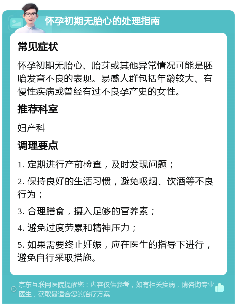 怀孕初期无胎心的处理指南 常见症状 怀孕初期无胎心、胎芽或其他异常情况可能是胚胎发育不良的表现。易感人群包括年龄较大、有慢性疾病或曾经有过不良孕产史的女性。 推荐科室 妇产科 调理要点 1. 定期进行产前检查，及时发现问题； 2. 保持良好的生活习惯，避免吸烟、饮酒等不良行为； 3. 合理膳食，摄入足够的营养素； 4. 避免过度劳累和精神压力； 5. 如果需要终止妊娠，应在医生的指导下进行，避免自行采取措施。