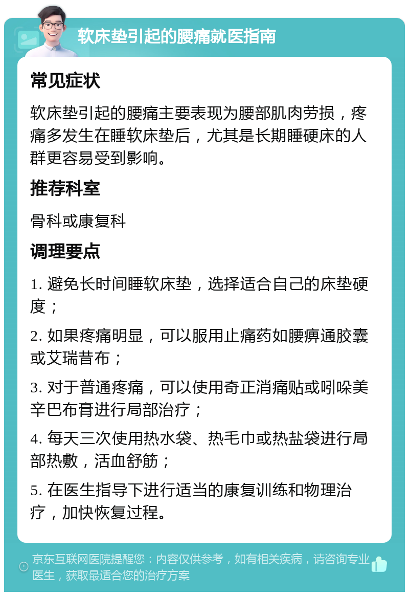 软床垫引起的腰痛就医指南 常见症状 软床垫引起的腰痛主要表现为腰部肌肉劳损，疼痛多发生在睡软床垫后，尤其是长期睡硬床的人群更容易受到影响。 推荐科室 骨科或康复科 调理要点 1. 避免长时间睡软床垫，选择适合自己的床垫硬度； 2. 如果疼痛明显，可以服用止痛药如腰痹通胶囊或艾瑞昔布； 3. 对于普通疼痛，可以使用奇正消痛贴或吲哚美辛巴布膏进行局部治疗； 4. 每天三次使用热水袋、热毛巾或热盐袋进行局部热敷，活血舒筋； 5. 在医生指导下进行适当的康复训练和物理治疗，加快恢复过程。