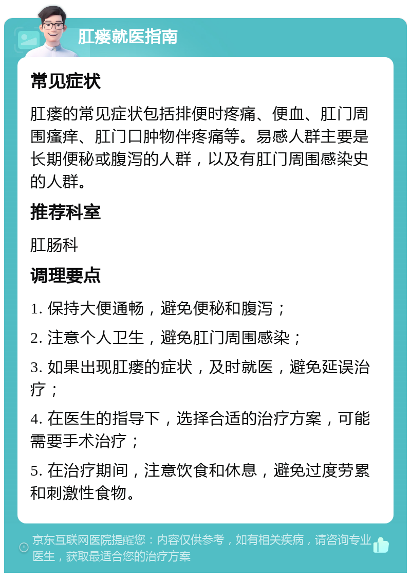 肛瘘就医指南 常见症状 肛瘘的常见症状包括排便时疼痛、便血、肛门周围瘙痒、肛门口肿物伴疼痛等。易感人群主要是长期便秘或腹泻的人群，以及有肛门周围感染史的人群。 推荐科室 肛肠科 调理要点 1. 保持大便通畅，避免便秘和腹泻； 2. 注意个人卫生，避免肛门周围感染； 3. 如果出现肛瘘的症状，及时就医，避免延误治疗； 4. 在医生的指导下，选择合适的治疗方案，可能需要手术治疗； 5. 在治疗期间，注意饮食和休息，避免过度劳累和刺激性食物。