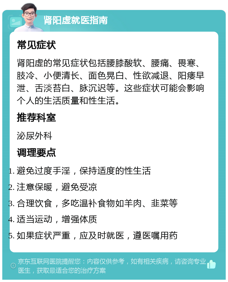 肾阳虚就医指南 常见症状 肾阳虚的常见症状包括腰膝酸软、腰痛、畏寒、肢冷、小便清长、面色晃白、性欲减退、阳痿早泄、舌淡苔白、脉沉迟等。这些症状可能会影响个人的生活质量和性生活。 推荐科室 泌尿外科 调理要点 避免过度手淫，保持适度的性生活 注意保暖，避免受凉 合理饮食，多吃温补食物如羊肉、韭菜等 适当运动，增强体质 如果症状严重，应及时就医，遵医嘱用药