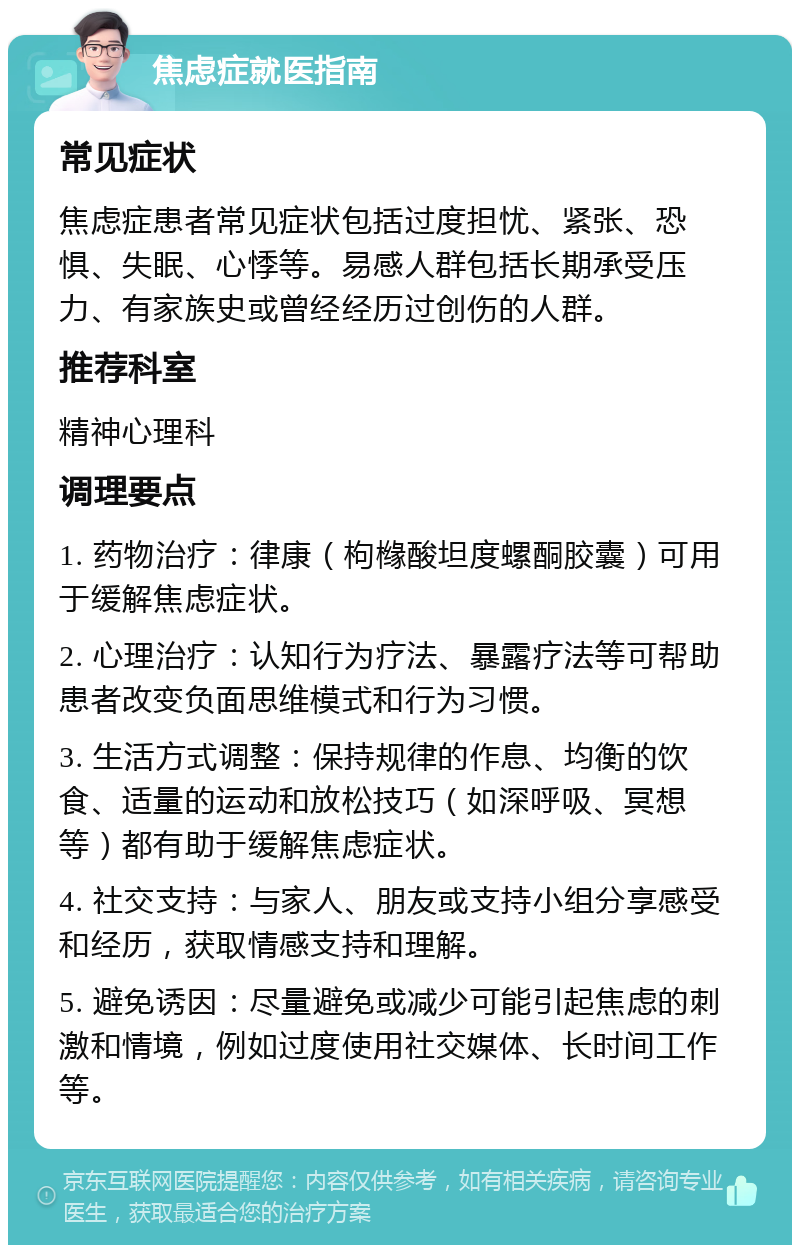 焦虑症就医指南 常见症状 焦虑症患者常见症状包括过度担忧、紧张、恐惧、失眠、心悸等。易感人群包括长期承受压力、有家族史或曾经经历过创伤的人群。 推荐科室 精神心理科 调理要点 1. 药物治疗：律康（枸橼酸坦度螺酮胶囊）可用于缓解焦虑症状。 2. 心理治疗：认知行为疗法、暴露疗法等可帮助患者改变负面思维模式和行为习惯。 3. 生活方式调整：保持规律的作息、均衡的饮食、适量的运动和放松技巧（如深呼吸、冥想等）都有助于缓解焦虑症状。 4. 社交支持：与家人、朋友或支持小组分享感受和经历，获取情感支持和理解。 5. 避免诱因：尽量避免或减少可能引起焦虑的刺激和情境，例如过度使用社交媒体、长时间工作等。