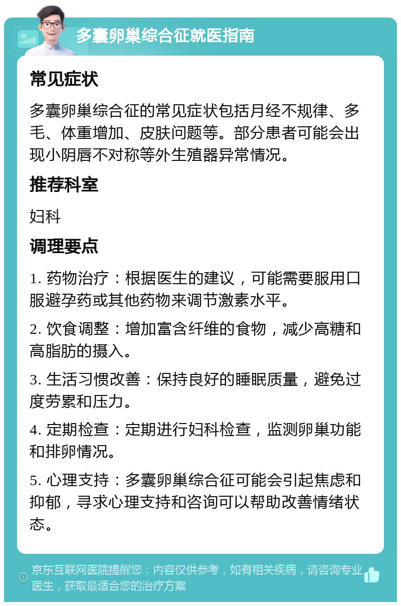 多囊卵巢综合征就医指南 常见症状 多囊卵巢综合征的常见症状包括月经不规律、多毛、体重增加、皮肤问题等。部分患者可能会出现小阴唇不对称等外生殖器异常情况。 推荐科室 妇科 调理要点 1. 药物治疗：根据医生的建议，可能需要服用口服避孕药或其他药物来调节激素水平。 2. 饮食调整：增加富含纤维的食物，减少高糖和高脂肪的摄入。 3. 生活习惯改善：保持良好的睡眠质量，避免过度劳累和压力。 4. 定期检查：定期进行妇科检查，监测卵巢功能和排卵情况。 5. 心理支持：多囊卵巢综合征可能会引起焦虑和抑郁，寻求心理支持和咨询可以帮助改善情绪状态。